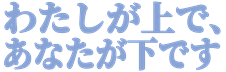:watashi_ga_ue_de_anata_ga_shita_desu: